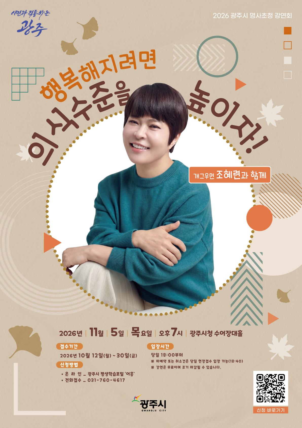 ㅇ 일시 : 2026. 11. 5.(목) 19:00~21:00 ㅇ 장소 : 광주시청 수어장대홀 10층 ㅇ 대상 : 광주시민 ㅇ 강연자 : 조혜련 강사 (방송인, 개그우먼) ㅇ 강연내용 : 행복해지려면 의식 수준을 높이자 ㅇ 사전접수 : 2026. 10. 12.~10. 30. ㅇ 접수방법 : 광주시 평생학습포털 "어흥" 또는 전화(문자)접수