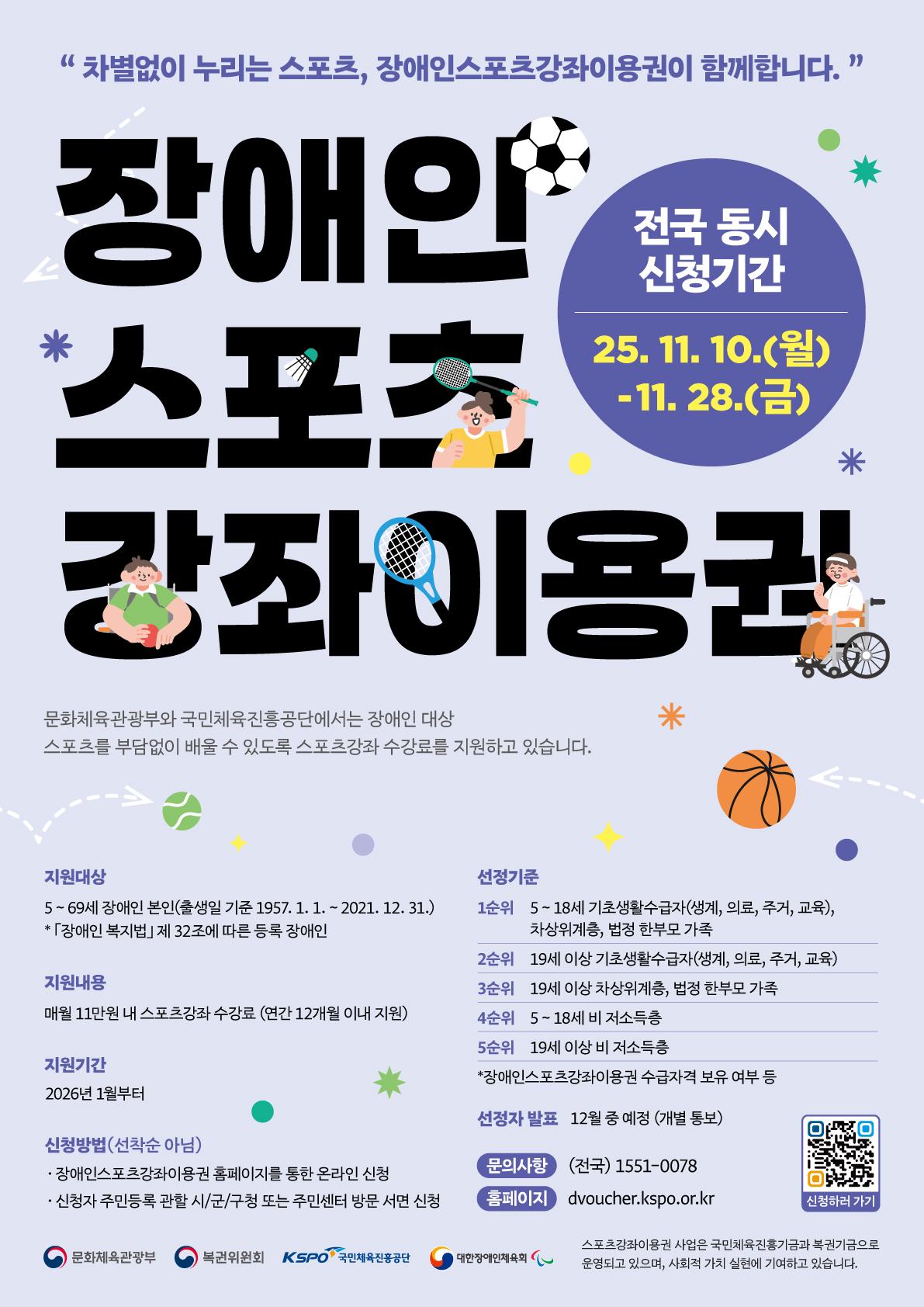 장애인스포츠강좌이용권 안내 지원대상 5~69세 장애인 본인(출생일 기준 1957.1.1~2021.12.31.) 장애인복지법 제 32조에 따른 등록 장애인 지원내용 매월 11만원 내 스포츠강좌 수강료(연간12개월 이내 지원) 지원기간 2026년 1월부터 신청방법(선착순아님) 장애인스포츠강좌이용권 홈페이지를 통한 온라인신청 신청자 주민등록 관할 시/군/구청 또는 주민센터 방문 서면 신청 선정기준 1순위 5~18세 기초생활수급자(생계, 의료, 주거, 교육), 차상위계층, 법정 한부모 가족 2순위 19세이상 기초생활수급자(생계, 의료, 주거, 교육) 3순위 19세이상 차상위계층, 법정한부모 가족 4순위 5~18세 비 저소득층 5순위 19세 이상 비 저소득층 *장애인스포츠강좌이용권 수급자격 보유 여부 등 선정자 발표 12월 중 예정(개별통보) 문의사항(전국)1551-0078 
