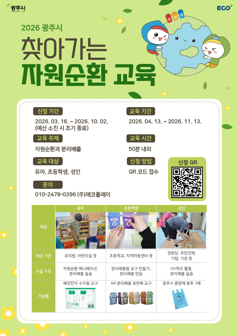 
		2026 광주시 찾아가는 자원순환교육
		신청기간 : 2026. 03. 16. ~ 2026. 10. 02. (예산소진 시 조기종료)
		교육기간 : 2026. 04. 13. ~ 2026. 11. 13.
		교육주제 : 자원 순환과 분리배출
		교육시간 : 50분 내외
		교육대상 : 유아, 초등학생, 성인
		신청방법 : QR코드 접수(신청QR)
		문의 : 010-2478-0396 (주) 에코플레이