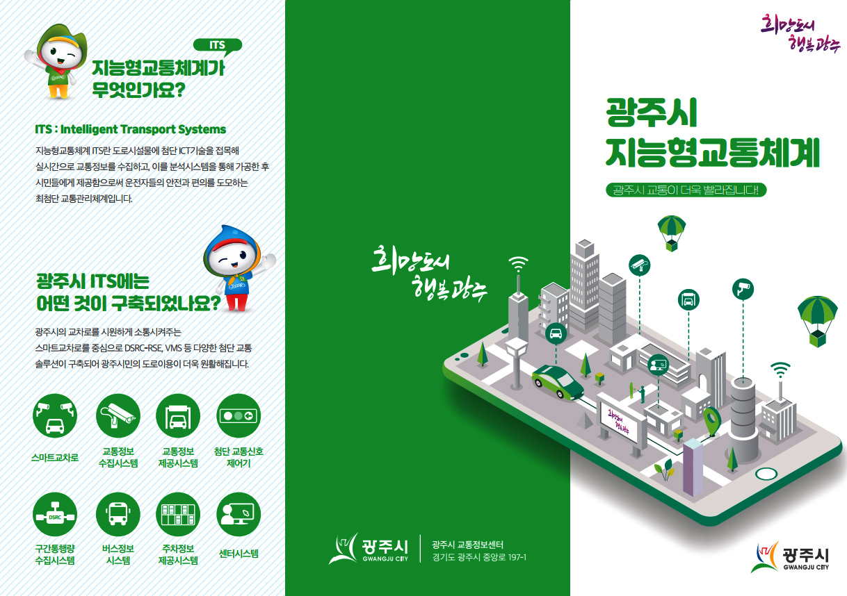 희망도시 행복 광주,  광주시 지능형교통체계:광주시 교통이 더욱 빨라집니다. -ITS지능형교통체계가 무엇인가요? Intelligent Transport Systems:지능형 교통체계ITS란 도로시설물에 첨단 ICT기술을 접목해 실시간으로 교통정보를 수집하고, 이를 분석시스템을 통해 가공한 후 시민들에게 제공함으로써 운전자들의 안전과 편의를 도모하는 최첨단 교통관리체계 입니다. -광주시ITS에는 어떤것이 구축되었나요?:광주시의 교차로를 시원하게 소통시켜주는 스마트교차로를 중심으로 DSRC-RSE,VMS 등 다양한 첨단 교통 솔루션이 구축되어 광주시민의 도로이용이 더울 원활해집니다.(스마트교차로, 교통정보수집시스템, 교통정보제공시스템, 첨단교통신호제어기, 구간통행량수집시스템, 버스정보시스템, 주차정보제공시스템, 센터시스템), 광주시, 광주시 교통정보 센터(경기도 광주시 중앙로 197-1)