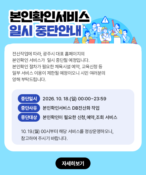 
				 본인확인서비스 일시중단 안내
				 전산작업에 따라, 광주시 대표 홈페이지의 본인확인 서비스가 일시 중단될 예정입니다.
				본인확인 절차가 필요한 체육시설 예약, 교육신청 등 일부 서비스 이용이 제한될 예정이오니
				시민 여러분의 양해 부탁드립니다.
				■ 중단일시 : 2026. 10. 18.(일) 00:00~23:59
				■ 중단사유 : 본인확인서비스 DB전산화 작업
				■ 중단대상 : 본인확인이 필요한 신청,예약,조회 서비스
				10. 19.(월) 00시부터 해당 서비스를 정상운영하오니, 참고하여 주시기 바랍니다.
				